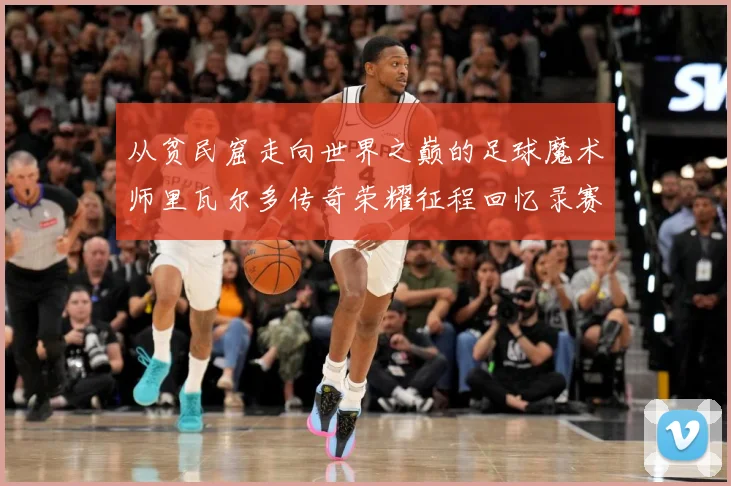 从贫民窟走向世界之巅的足球魔术师里瓦尔多传奇荣耀征程回忆录赛事前瞻