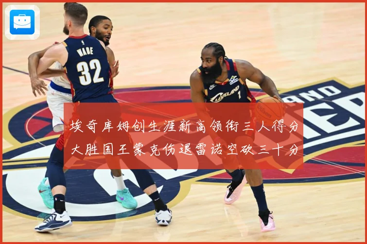 埃奇库姆创生涯新高领衔三人得分大胜国王蒙克伤退雷诺空砍三十分赛场复盘
