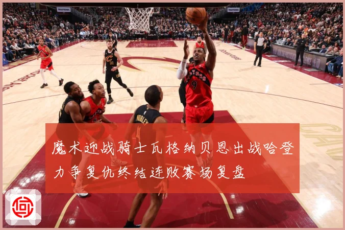 魔术迎战骑士瓦格纳贝恩出战哈登力争复仇终结连败赛场复盘