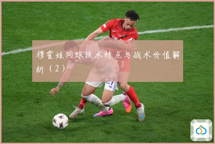 穆霍娃网球技术特点与战术价值解析（2）