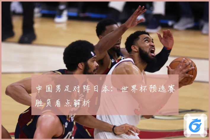 中国男足对阵日本：世界杯预选赛胜负看点解析