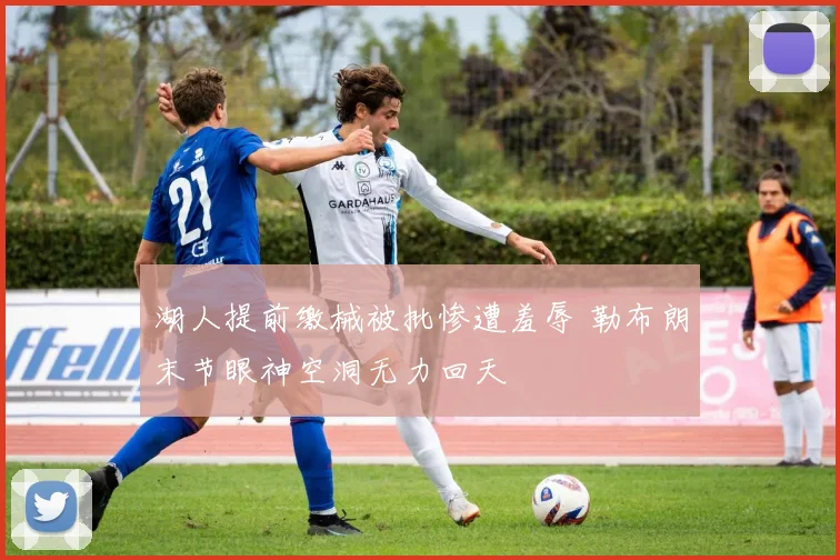 湖人提前缴械被批惨遭羞辱 勒布朗末节眼神空洞无力回天