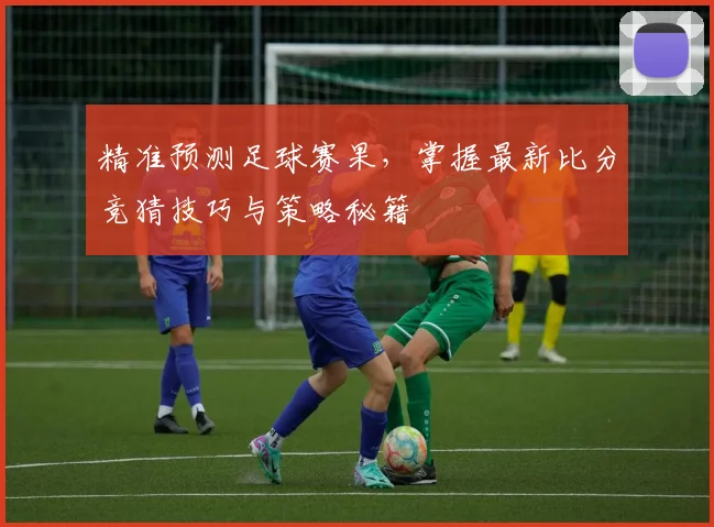 精准预测足球赛果，掌握最新比分竞猜技巧与策略秘籍