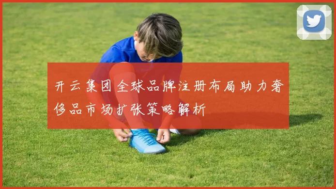 开云集团全球品牌注册布局助力奢侈品市场扩张策略解析