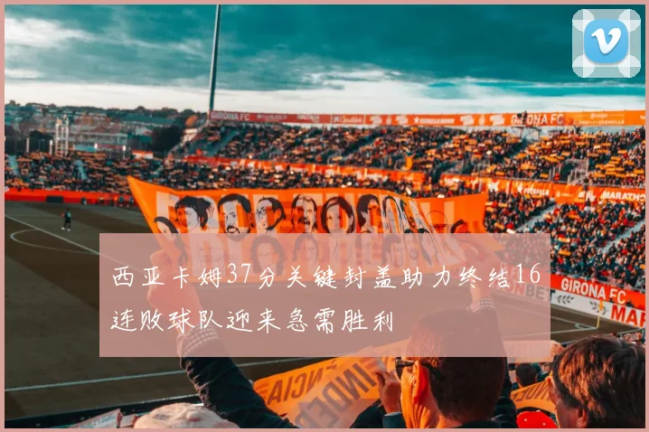 西亚卡姆37分关键封盖助力终结16连败球队迎来急需胜利