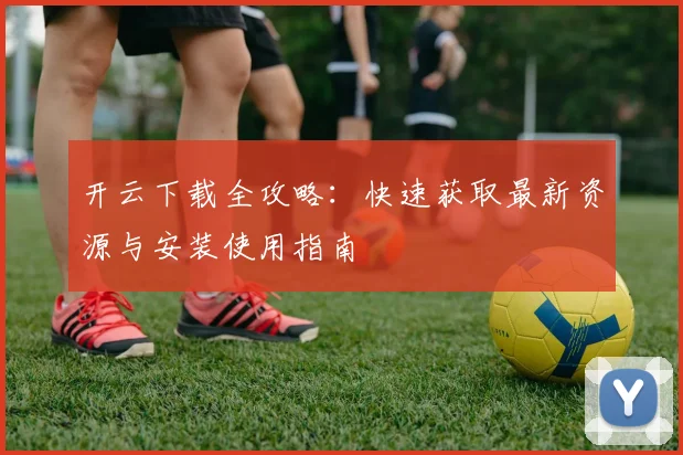 开云下载全攻略：快速获取最新资源与安装使用指南