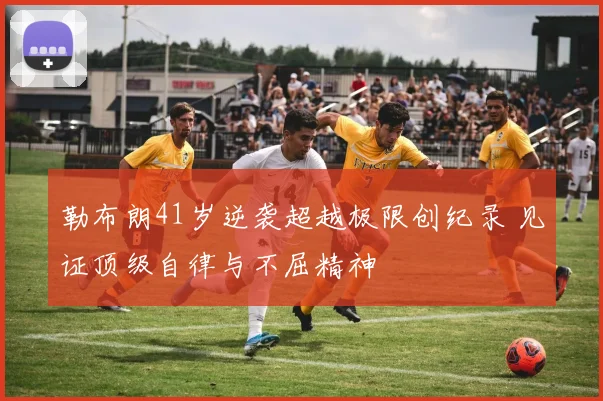 勒布朗41岁逆袭超越极限创纪录 见证顶级自律与不屈精神