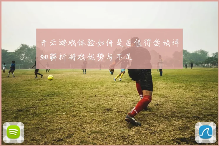 开云游戏体验如何是否值得尝试详细解析游戏优势与不足
